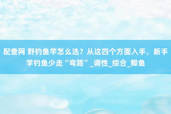 配查网 野钓鱼竿怎么选？从这四个方面入手，新手学钓鱼少走“弯路”_调性_综合_鲫鱼