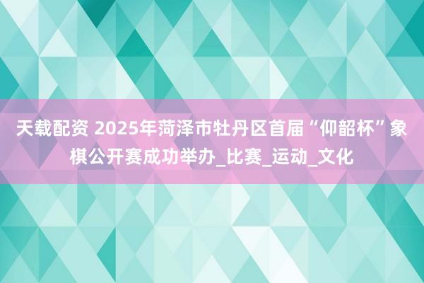 天载配资 2025年菏泽市牡丹区首届“仰韶杯”象棋公开赛成功举办_比赛_运动_文化