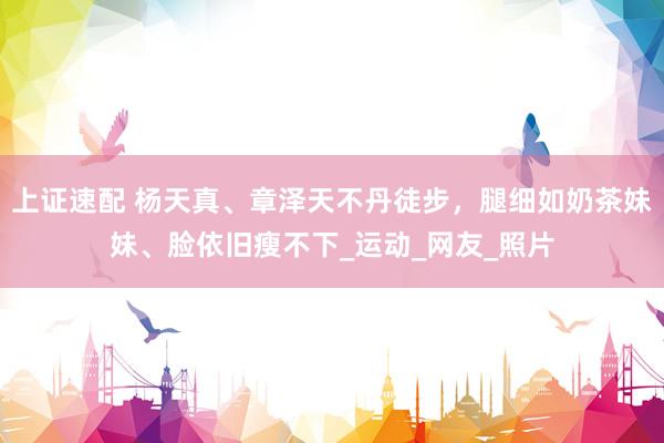 上证速配 杨天真、章泽天不丹徒步，腿细如奶茶妹妹、脸依旧瘦不下_运动_网友_照片