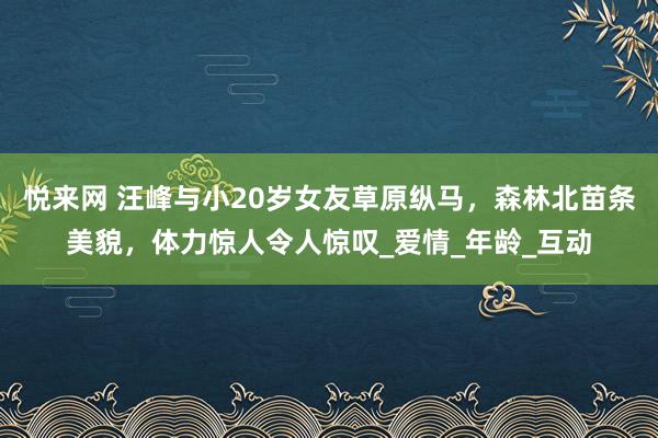 悦来网 汪峰与小20岁女友草原纵马，森林北苗条美貌，体力惊人令人惊叹_爱情_年龄_互动
