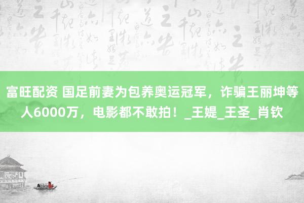 富旺配资 国足前妻为包养奥运冠军，诈骗王丽坤等人6000万，电影都不敢拍！_王媞_王圣_肖钦