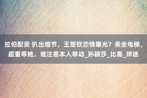 拉伯配资 扒出细节，王楚钦恋情曝光？乘坐电梯，超重等她，谁注意本人举动_孙颖莎_比赛_球迷