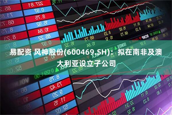 易配资 风神股份(600469.SH)：拟在南非及澳大利亚设立子公司