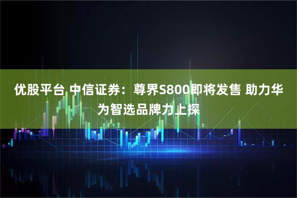 优股平台 中信证券：尊界S800即将发售 助力华为智选品牌力上探