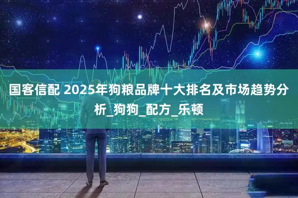 国客信配 2025年狗粮品牌十大排名及市场趋势分析_狗狗_配方_乐顿