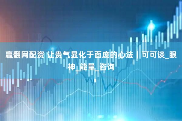 赢翻网配资 让贵气显化于面庞的心法｜可可谈_眼神_能量_咨询