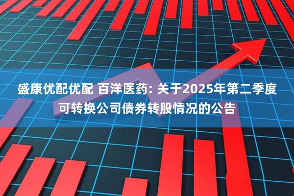 盛康优配优配 百洋医药: 关于2025年第二季度可转换公司债券转股情况的公告