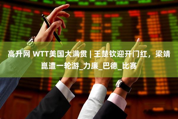 高升网 WTT美国大满贯 | 王楚钦迎开门红，梁靖崑遭一轮游_力廉_巴德_比赛