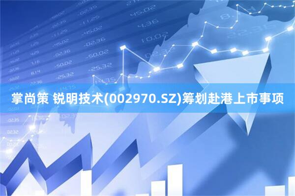 掌尚策 锐明技术(002970.SZ)筹划赴港上市事项