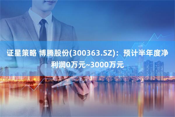 证星策略 博腾股份(300363.SZ)：预计半年度净利润0万元~3000万元