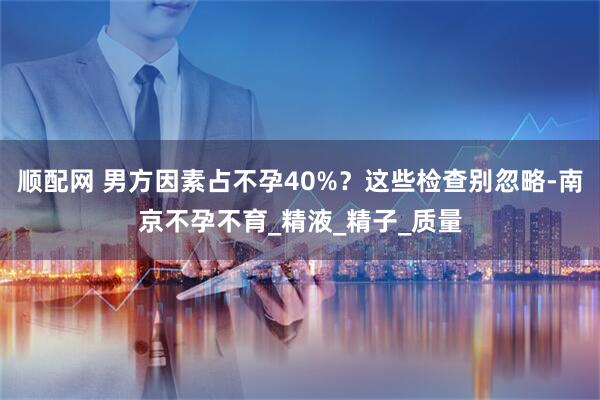 顺配网 男方因素占不孕40%？这些检查别忽略-南京不孕不育_精液_精子_质量