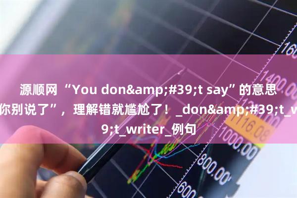 源顺网 “You don&#39;t say”的意思可不是让“你别说了”，理解错就尴尬了！_don&#39;t_writer_例句