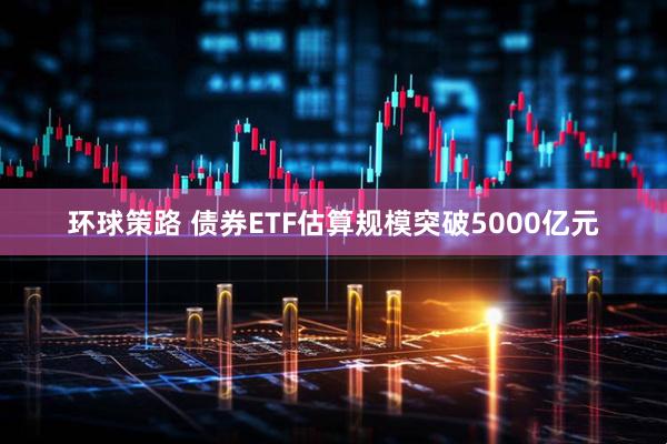 环球策路 债券ETF估算规模突破5000亿元