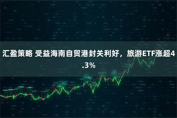 汇盈策略 受益海南自贸港封关利好，旅游ETF涨超4.3%