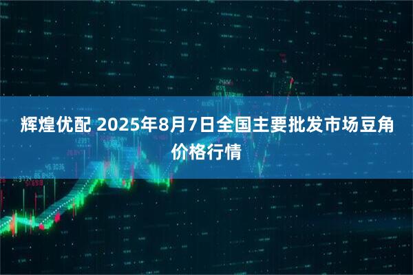 辉煌优配 2025年8月7日全国主要批发市场豆角价格行情