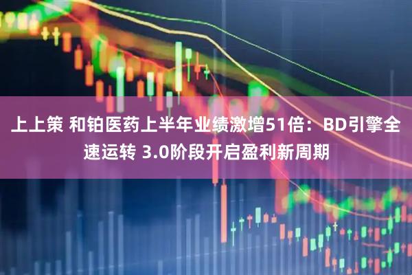 上上策 和铂医药上半年业绩激增51倍：BD引擎全速运转 3.0阶段开启盈利新周期