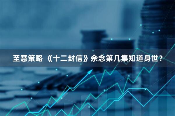 至慧策略 《十二封信》余念第几集知道身世？