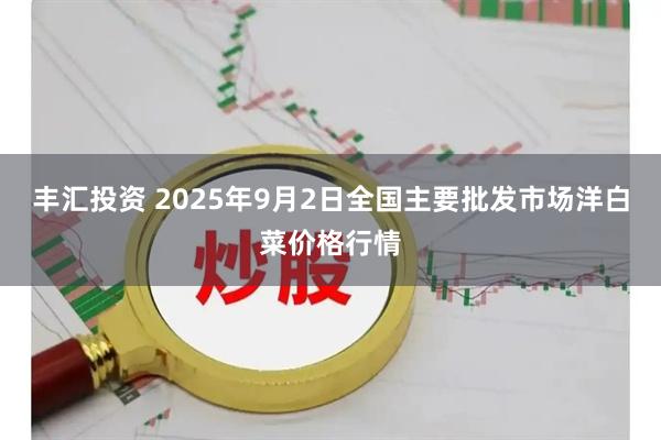 丰汇投资 2025年9月2日全国主要批发市场洋白菜价格行情