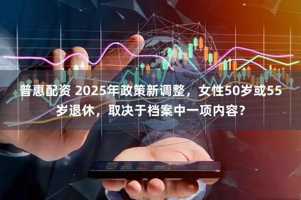 普惠配资 2025年政策新调整，女性50岁或55岁退休，取决于档案中一项内容？
