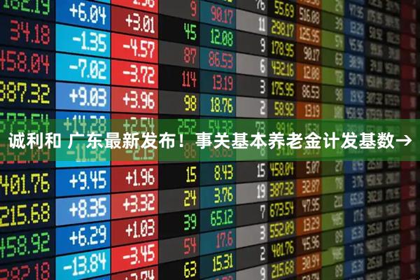 诚利和 广东最新发布！事关基本养老金计发基数→