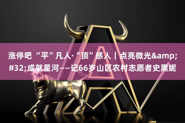 涨停吧 “平”凡人·“顶”感人｜点亮微光&#32;成就星河——记66岁山区农村志愿者史黑妮