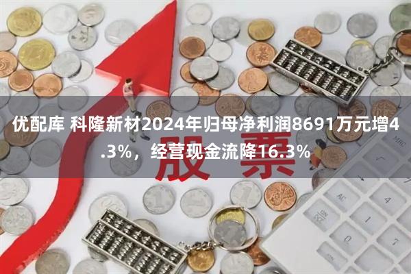 优配库 科隆新材2024年归母净利润8691万元增4.3%,经营现金流降16.3%