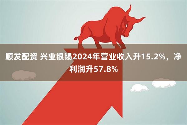 顺发配资 兴业银锡2024年营业收入升15.2%，净利润升57.8%