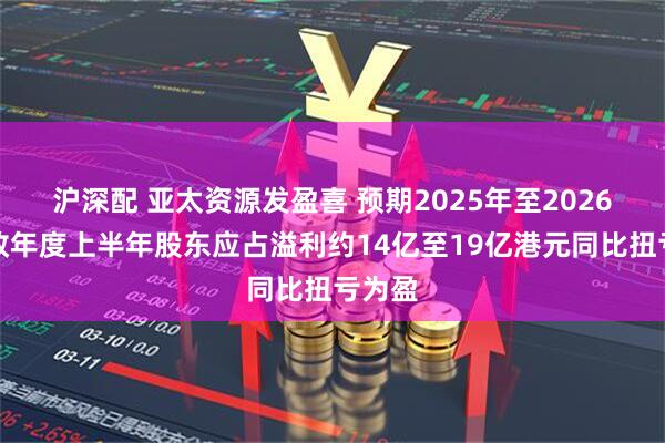 沪深配 亚太资源发盈喜 预期2025年至2026年财政年度上半年股东应占溢利约14亿至19亿港元同比扭亏为盈